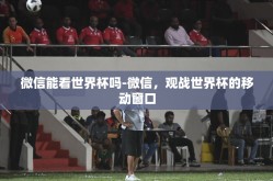 微信能看世界杯吗-微信，观战世界杯的移动窗口