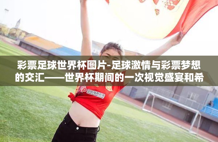 彩票足球世界杯图片-足球激情与彩票梦想的交汇——世界杯期间的一次视觉盛宴和希望之旅 彩票足球世界杯图片-足球激情与彩票梦想的交汇——世界杯期间的一次视觉盛宴和希望之旅
